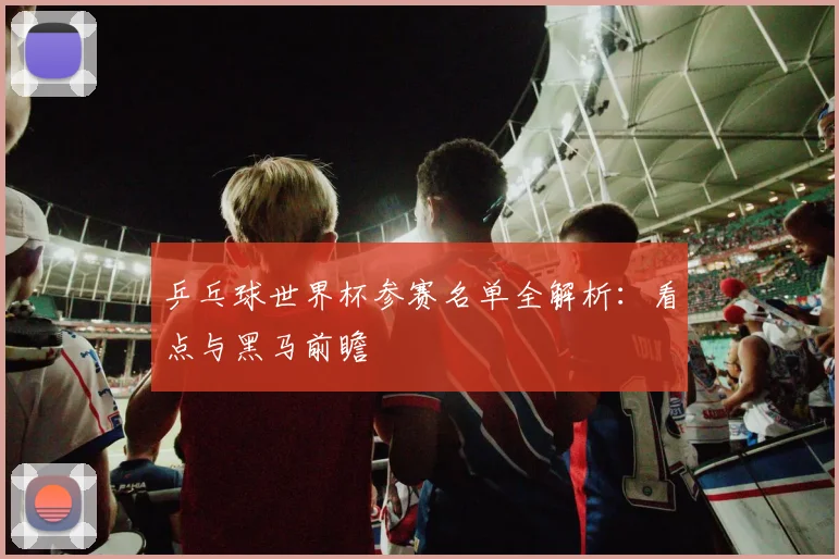 乒乓球世界杯参赛名单全解析：看点与黑马前瞻