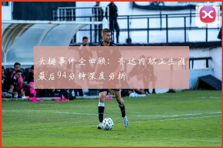 头槌事件全回顾:齐达内职业生涯最后94分钟深度分析