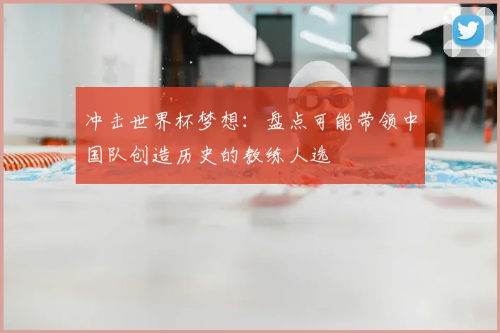 冲击世界杯梦想：盘点可能带领中国队创造历史的教练人选