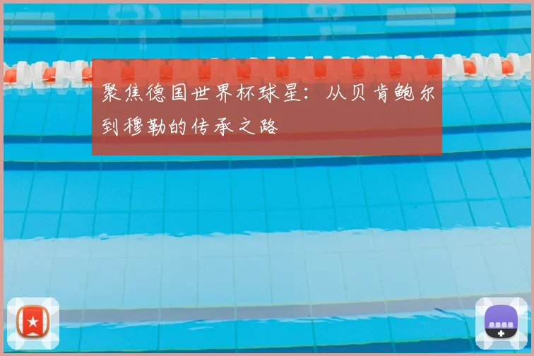 聚焦德国世界杯球星：从贝肯鲍尔到穆勒的传承之路