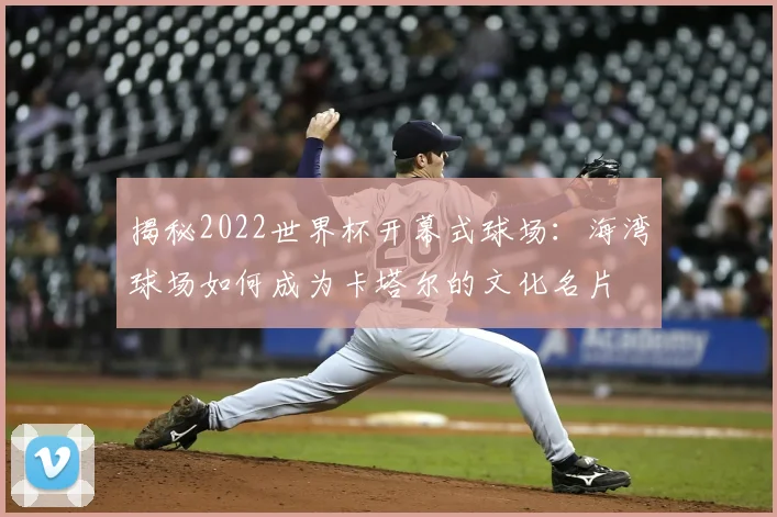 揭秘2022世界杯开幕式球场：海湾球场如何成为卡塔尔的文化名片