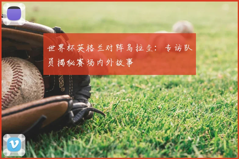世界杯英格兰对阵乌拉圭：专访队员揭秘赛场内外故事