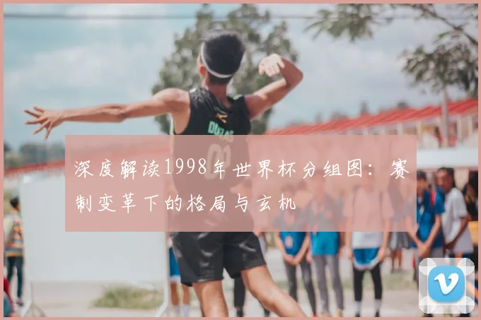 深度解读1998年世界杯分组图:赛制变革下的格局与玄机