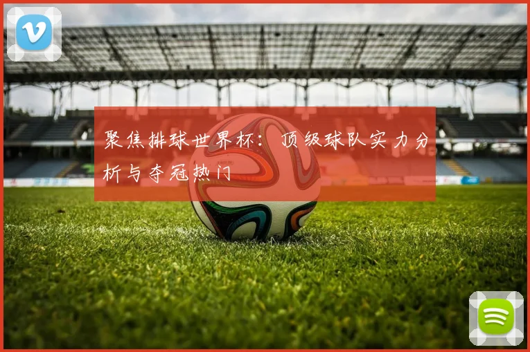 聚焦排球世界杯：顶级球队实力分析与夺冠热门
