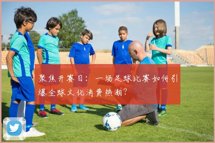聚焦开赛日：一场足球比赛如何引爆全球文化消费热潮？