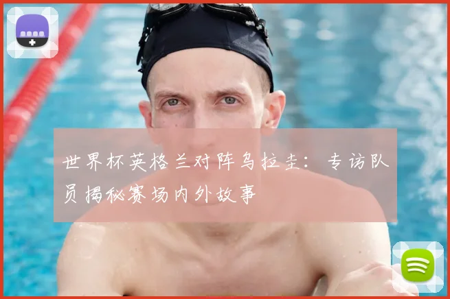 世界杯英格兰对阵乌拉圭：专访队员揭秘赛场内外故事