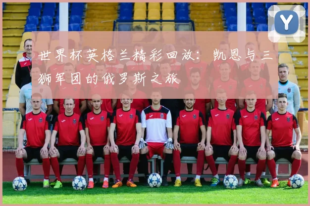 世界杯英格兰精彩回放：凯恩与三狮军团的俄罗斯之旅