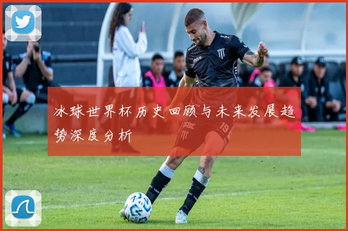 冰球世界杯历史回顾与未来发展趋势深度分析