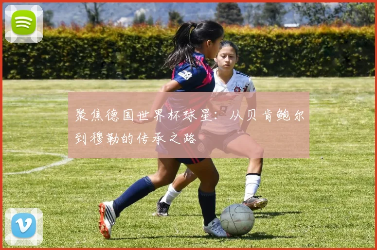 聚焦德国世界杯球星：从贝肯鲍尔到穆勒的传承之路
